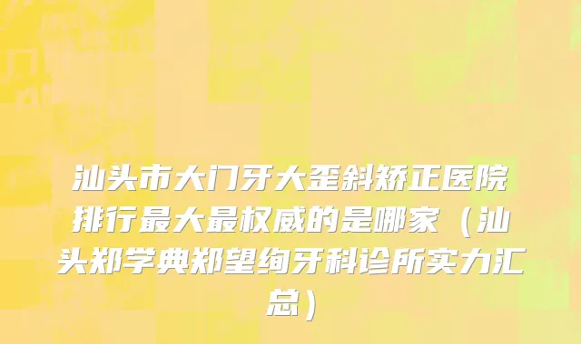 汕头市大门牙大歪斜矫正医院排行最大最权威的是哪家（汕头郑学典郑望绚牙科诊所实力汇总）