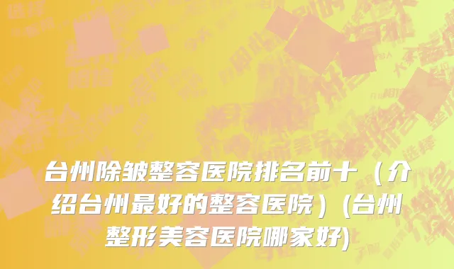 台州除皱整容医院排名前十（介绍台州最好的整容医院）(台州整形美容医院哪家好)