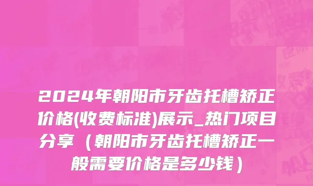 2024年朝阳市牙齿托槽矫正价格(收费标准)展示_热门项目分享（朝阳市牙齿托槽矫正一般需要价格是多少钱）