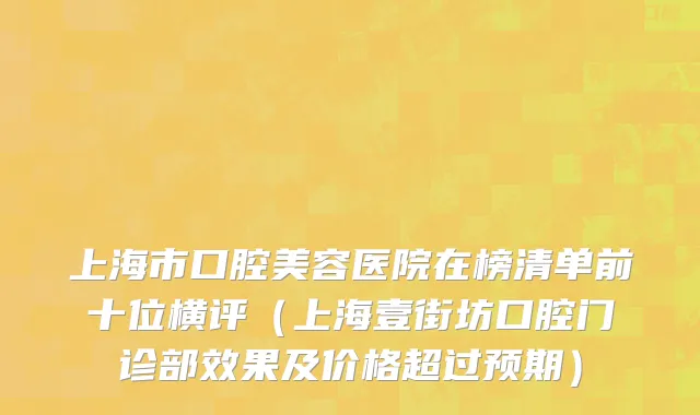上海市口腔美容医院在榜清单前十位横评（上海壹街坊口腔门诊部效果及价格超过预期）