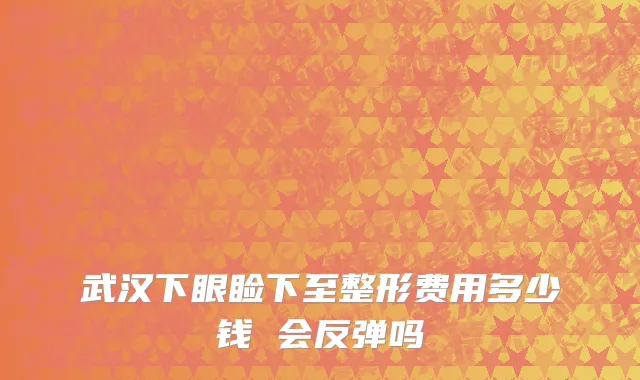 武汉下眼睑下至整形费用多少钱 会反弹吗