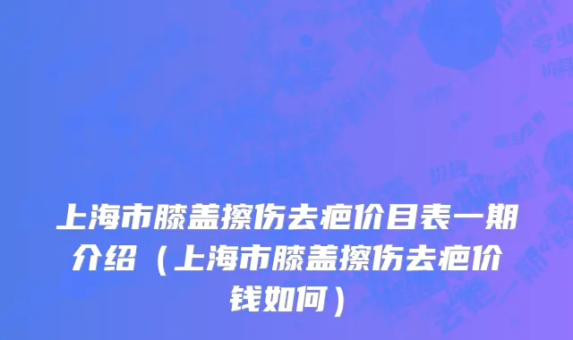上海市膝盖擦伤去疤价目表一期介绍（上海市膝盖擦伤去疤价钱如何）