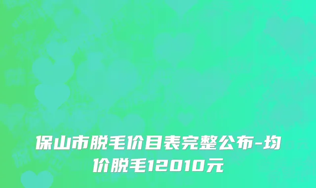 保山市脱毛价目表完整公布-均价脱毛12010元