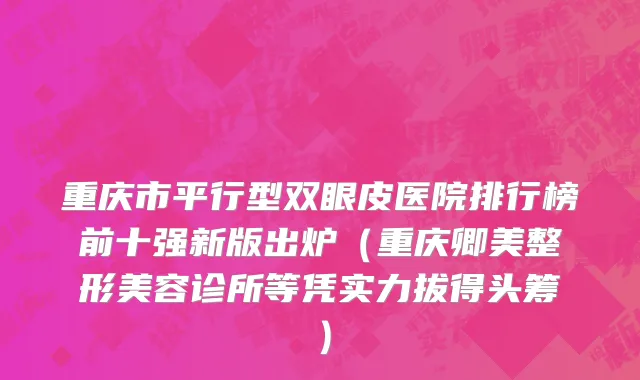 重庆市平行型双眼皮医院排行榜前十强新版出炉（重庆卿美整形美容诊所等凭实力拔得头筹）