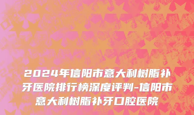 2024年信阳市意大利树脂补牙医院排行榜深度评判-信阳市意大利树脂补牙口腔医院