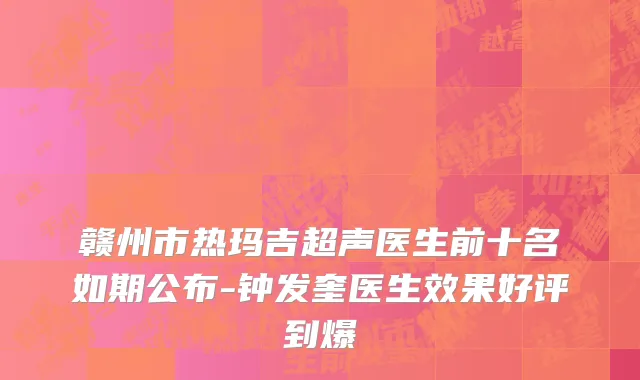赣州市热玛吉超声医生前十名如期公布-钟发奎医生效果好评到爆