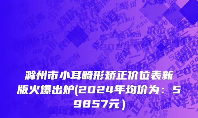 滁州市小耳畸形矫正价位表新版火爆出炉(2024年均价为：59857元）