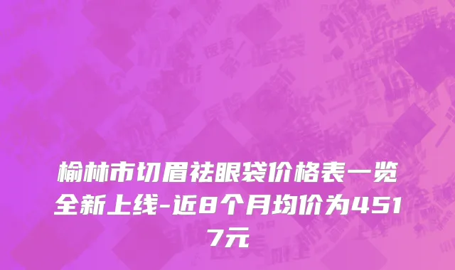 榆林市切眉祛眼袋价格表一览全新上线-近8个月均价为4517元