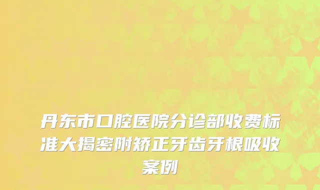 丹东市口腔医院分诊部收费标准大揭密附矫正牙齿牙根吸收案例