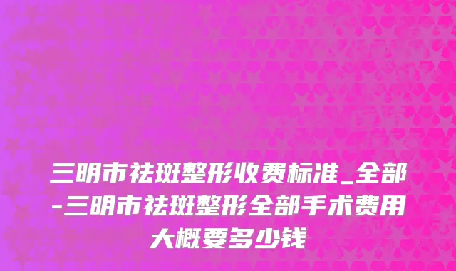 三明市祛斑整形收费标准_全部-三明市祛斑整形全部手术费用大概要多少钱