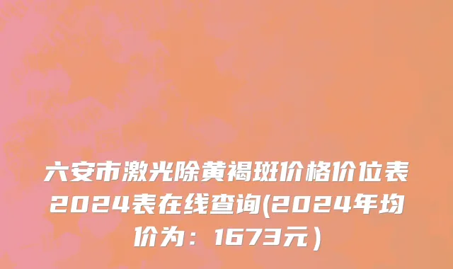 六安市激光除黄褐斑价格价位表2024表在线查询(2024年均价为：1673元）