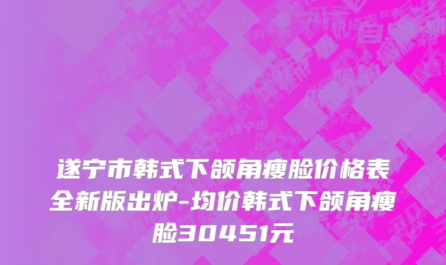 遂宁市韩式下颌角瘦脸价格表全新版出炉-均价韩式下颌角瘦脸30451元