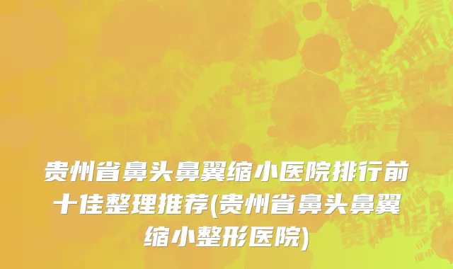 贵州省鼻头鼻翼缩小医院排行前十佳整理推荐(贵州省鼻头鼻翼缩小整形医院)