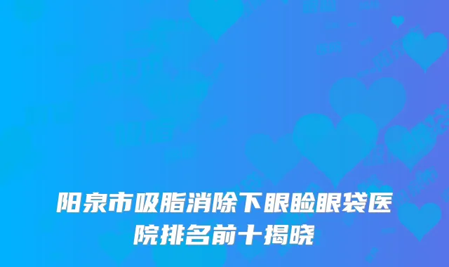 阳泉市吸脂消除下眼睑眼袋医院排名前十揭晓