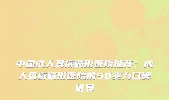 中国成人耳廓畸形医院推荐：成人耳廓畸形医院前50实力口碑优异