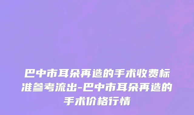 巴中市耳朵再造的手术收费标准参考流出-巴中市耳朵再造的手术价格行情
