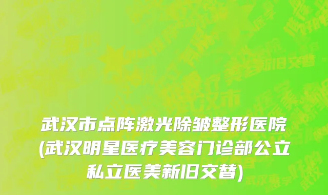 武汉市点阵激光除皱整形医院(武汉明星医疗美容门诊部公立私立医美新旧交替)