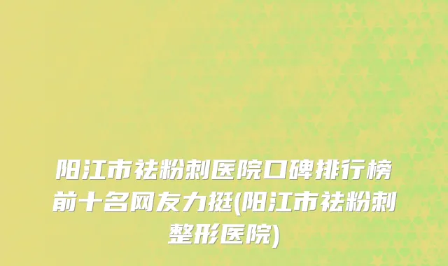 阳江市祛粉刺医院口碑排行榜前十名网友力挺(阳江市祛粉刺整形医院)
