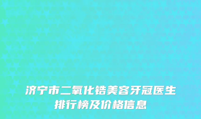 济宁市二氧化锆美容牙冠医生排行榜及价格信息