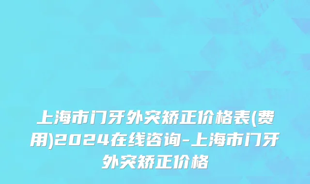 上海市门牙外突矫正价格表(费用)2024在线咨询-上海市门牙外突矫正价格