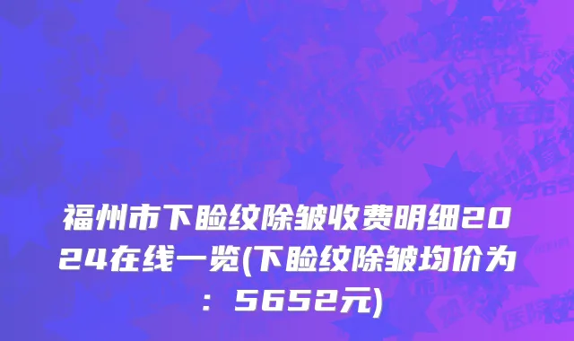 福州市下睑纹除皱收费明细2024在线一览(下睑纹除皱均价为：5652元)