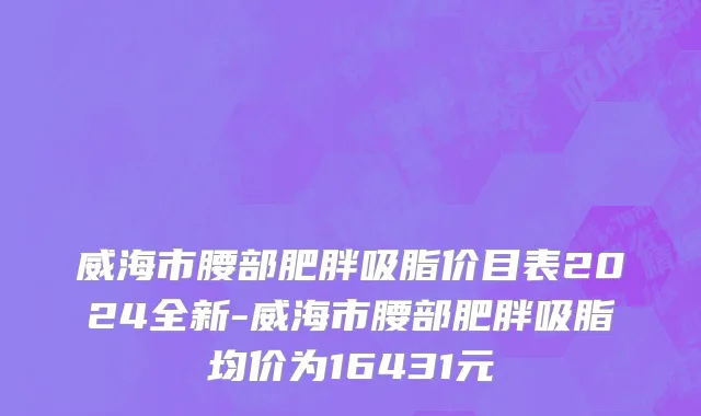 威海市腰部肥胖吸脂价目表2024全新-威海市腰部肥胖吸脂均价为16431元