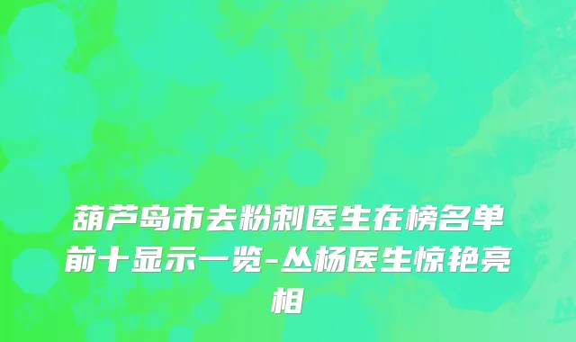 葫芦岛市去粉刺医生在榜名单前十显示一览-丛杨医生惊艳亮相