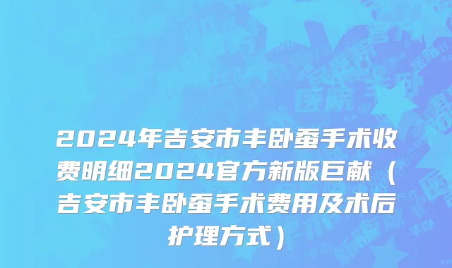 2024年吉安市丰卧蚕手术收费明细2024官方新版巨献（吉安市丰卧蚕手术费用及术后护理方式）