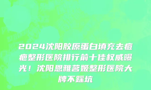 2024沈阳胶原蛋白填充去痘疤整形医院排行前十佳权威曝光!沈阳恩雅茗姬整形医院大牌不踩坑