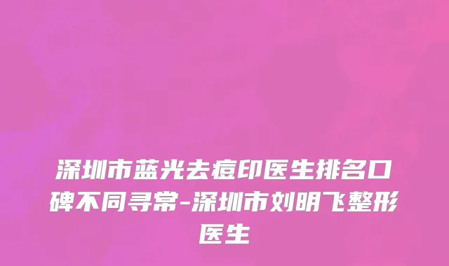 深圳市蓝光去痘印医生排名口碑不同寻常-深圳市刘明飞整形医生