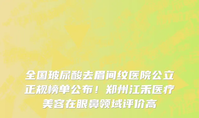 全国玻尿酸去眉间纹医院公立正规榜单公布!郑州江禾医疗美容在眼鼻领域评价高