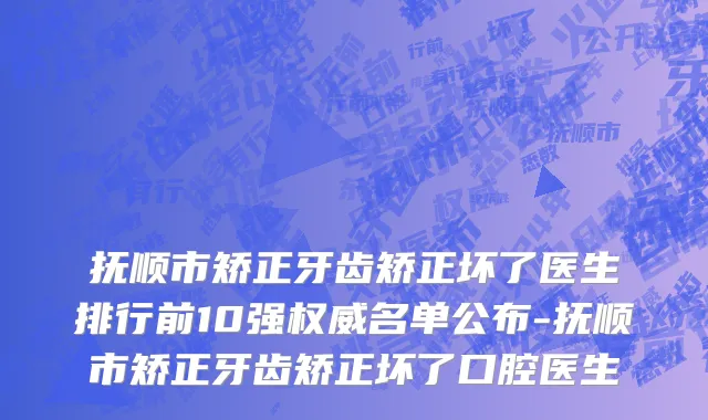 抚顺市矫正牙齿矫正坏了医生排行前10强权威名单公布-抚顺市矫正牙齿矫正坏了口腔医生
