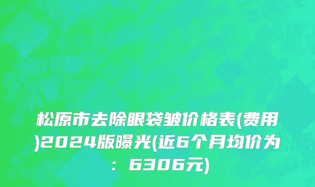 松原市去除眼袋皱价格表(费用)2024版曝光(近6个月均价为：6306元)