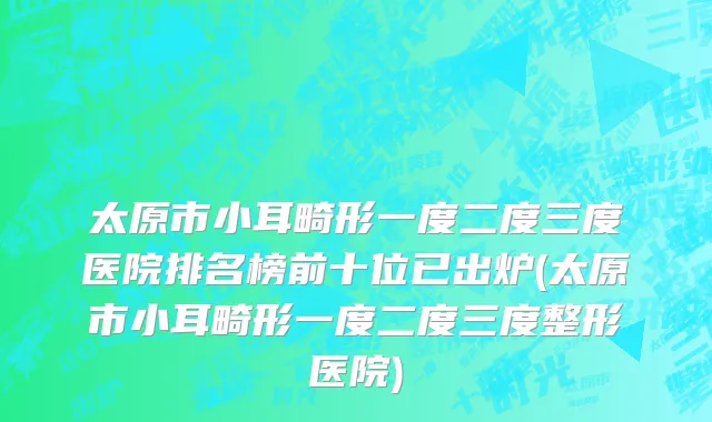 太原市小耳畸形一度二度三度医院排名榜前十位已出炉(太原市小耳畸形一度二度三度整形医院)