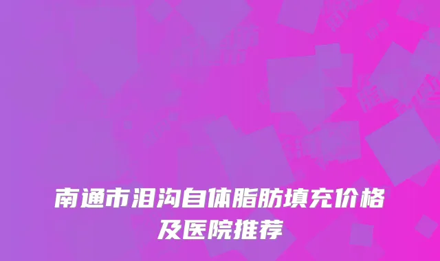 南通市泪沟自体脂肪填充价格及医院推荐