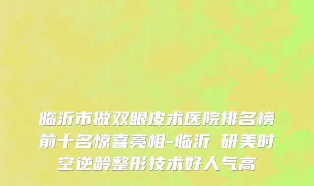 临沂市做双眼皮术医院排名榜前十名惊喜亮相-临沂瑄研美时空逆龄整形技术好人气高