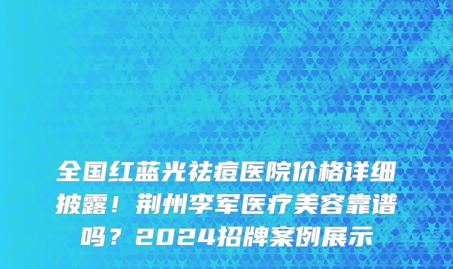 全国红蓝光祛痘医院价格详细披露!荆州李军医疗美容靠谱吗?2024招牌案例展示