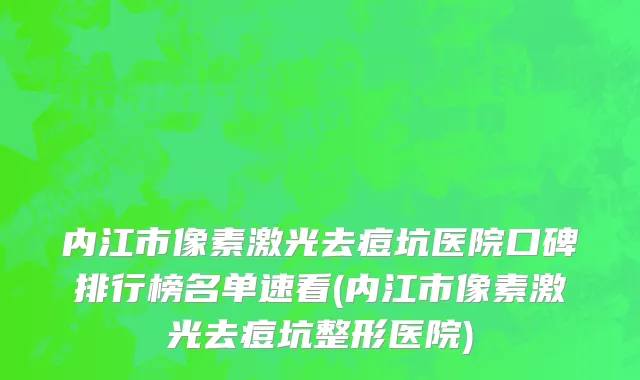 内江市像素激光去痘坑医院口碑排行榜名单速看(内江市像素激光去痘坑整形医院)