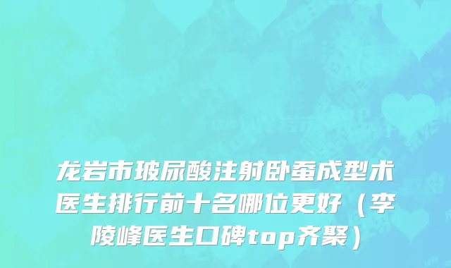龙岩市玻尿酸注射卧蚕成型术医生排行前十名哪位更好（李陵峰医生口碑top齐聚）