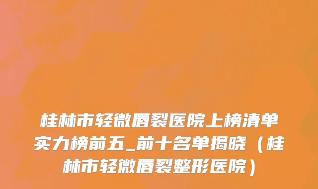 桂林市轻微唇裂医院上榜清单实力榜前五_前十名单揭晓（桂林市轻微唇裂整形医院）