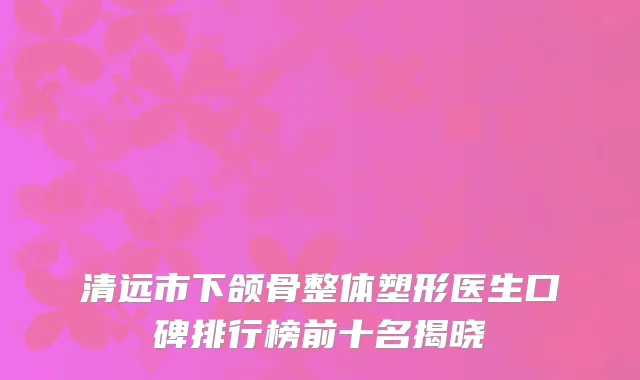清远市下颌骨整体塑形医生口碑排行榜前十名揭晓