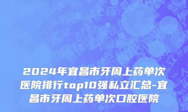 2024年宜昌市牙周上药单次医院排行top10强私立汇总-宜昌市牙周上药单次口腔医院