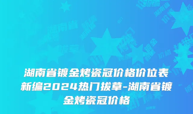 湖南省镀金烤瓷冠价格价位表新编2024热门拔草-湖南省镀金烤瓷冠价格