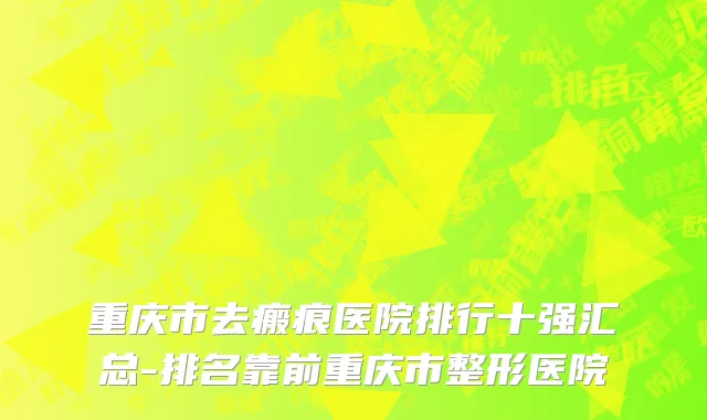 重庆市去瘢痕医院排行十强汇总-排名靠前重庆市整形医院