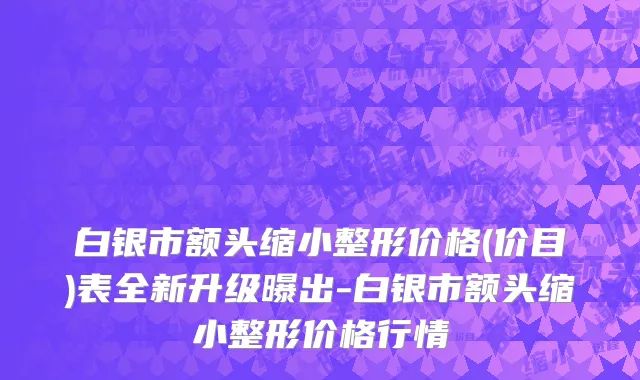 白银市额头缩小整形价格(价目)表全新升级曝出-白银市额头缩小整形价格行情