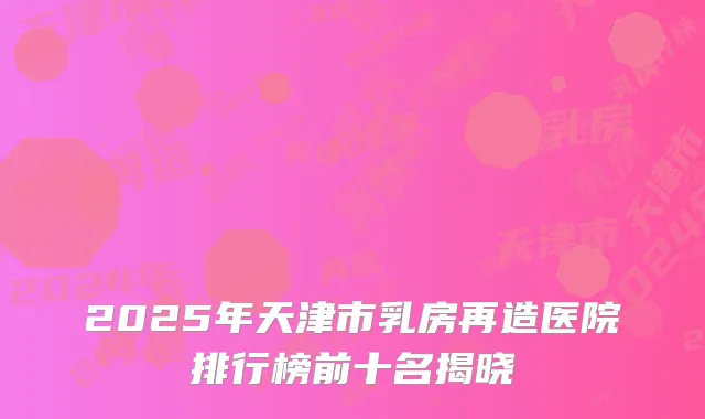 2025年天津市乳房再造医院排行榜前十名揭晓