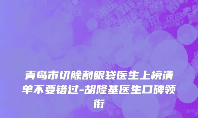 青岛市切除割眼袋医生上榜清单不要错过-胡隆基医生口碑领衔