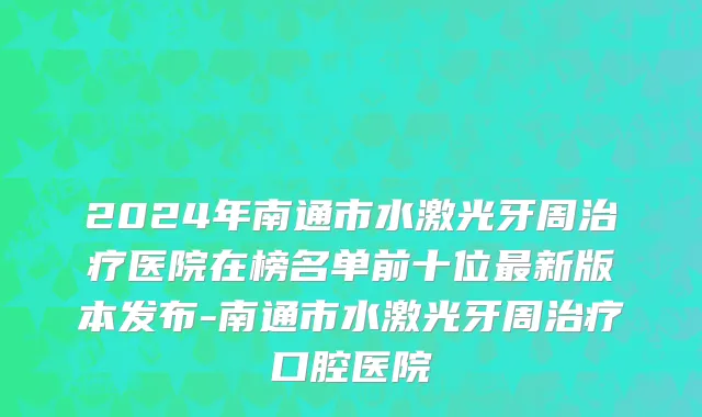 2024年南通市水激光牙周治疗医院在榜名单前十位最新版本发布-南通市水激光牙周治疗口腔医院