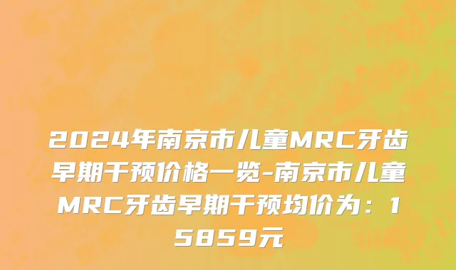 2024年南京市儿童MRC牙齿早期干预价格一览-南京市儿童MRC牙齿早期干预均价为：15859元