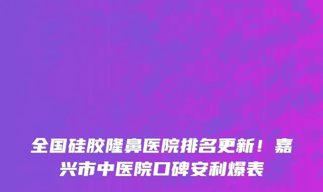 全国硅胶隆鼻医院排名更新!嘉兴市中医院口碑安利爆表